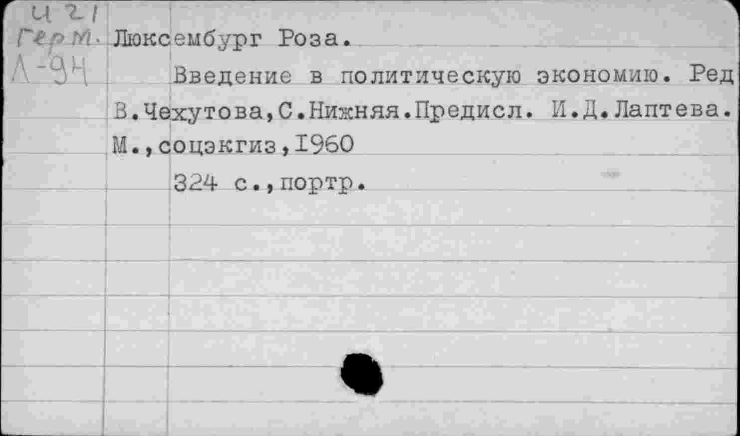 ﻿' 11 2-1 Г-с г> М ■	Люксембург Роза.
'Он	Введение в политическую экономию. Ред
	В.Чехутова,С.Нижняя.Предисл. И.Д.Лаптева.
	М.,соцэкгиз,1960
	324 с.,портр.
	
	
	
	
	
	
	